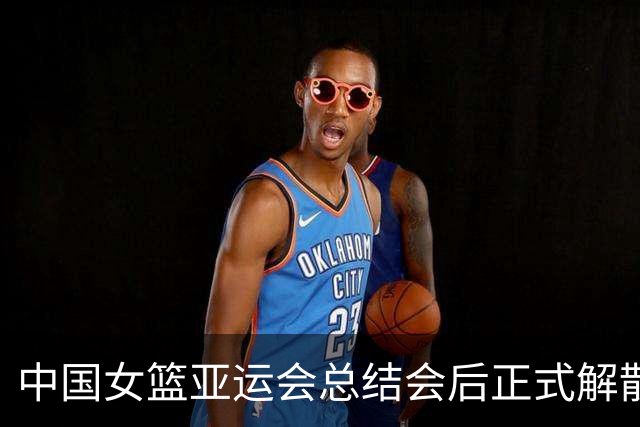 中国女篮亚运会总结会后正式解散，准备迎接新挑战